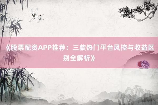 《股票配资APP推荐：三款热门平台风控与收益区别全解析》