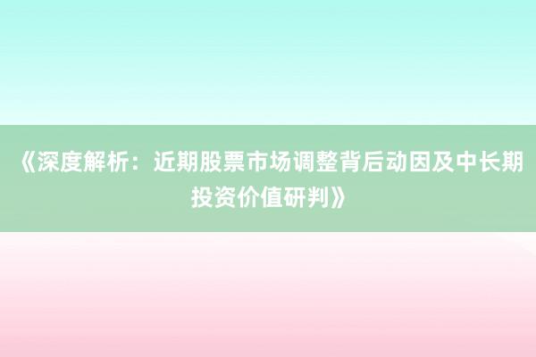 《深度解析：近期股票市场调整背后动因及中长期投资价值研判》