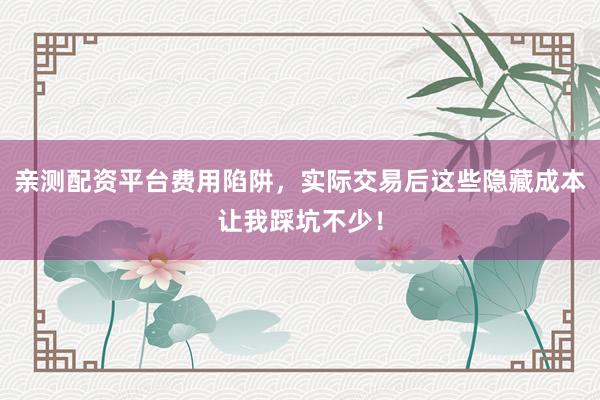 亲测配资平台费用陷阱，实际交易后这些隐藏成本让我踩坑不少！