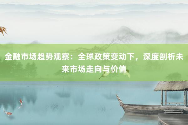 金融市场趋势观察：全球政策变动下，深度剖析未来市场走向与价值