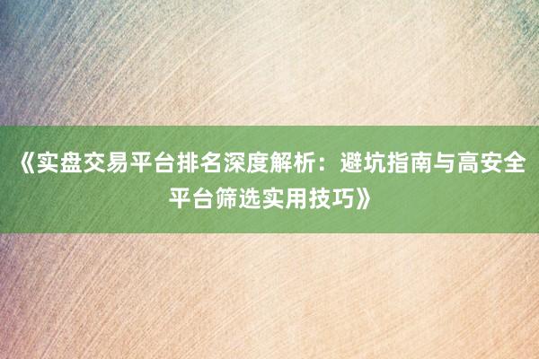 《实盘交易平台排名深度解析：避坑指南与高安全平台筛选实用技巧》