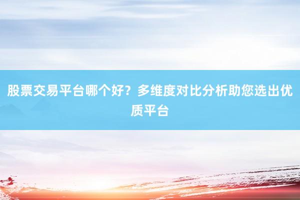 股票交易平台哪个好？多维度对比分析助您选出优质平台