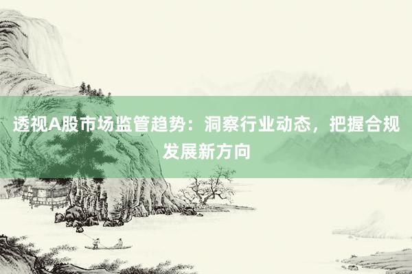 透视A股市场监管趋势：洞察行业动态，把握合规发展新方向