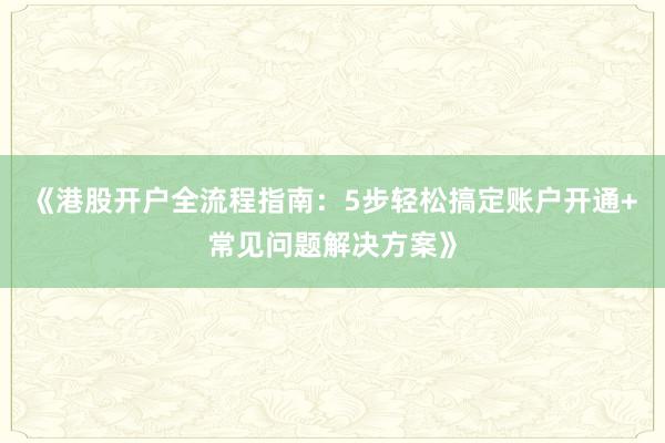 《港股开户全流程指南:5步轻松搞定账户开通+常见问题解决方案》