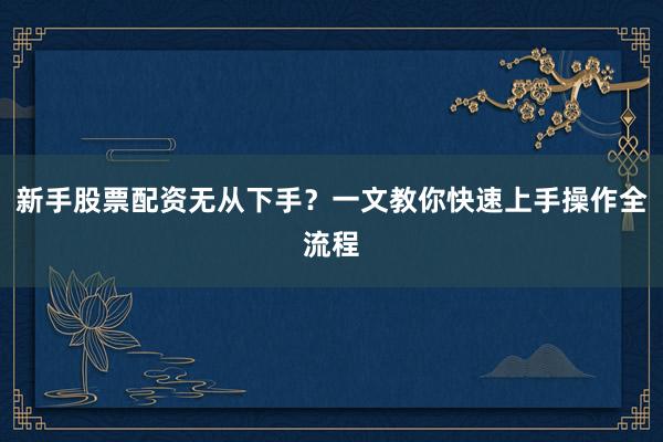 新手股票配资无从下手？一文教你快速上手操作全流程