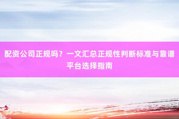 配资公司正规吗？一文汇总正规性判断标准与靠谱平台选择指南