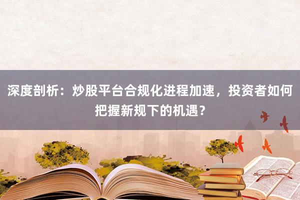 深度剖析：炒股平台合规化进程加速，投资者如何把握新规下的机遇？